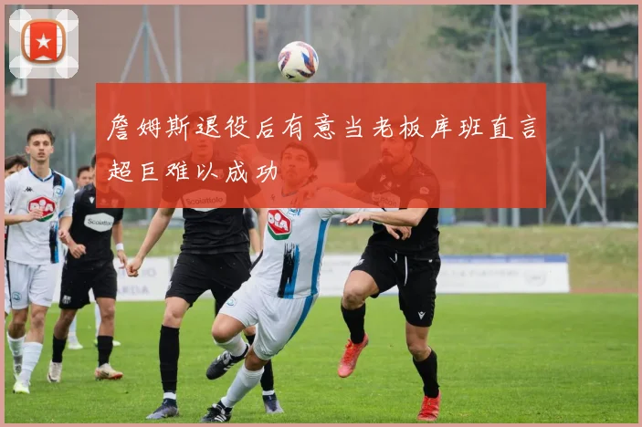 詹姆斯退役后有意当老板库班直言超巨难以成功