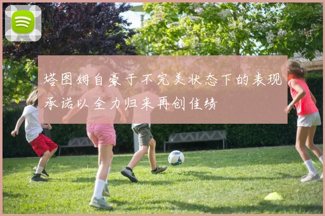 塔图姆自豪于不完美状态下的表现承诺以全力归来再创佳绩