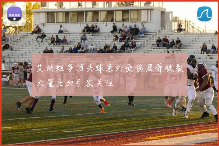 艾纳维争顶头球意外受伤眉骨破裂大量出血引发关注