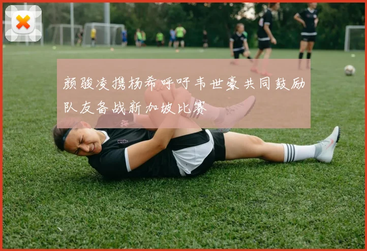 颜骏凌携杨希呼吁韦世豪共同鼓励队友备战新加坡比赛