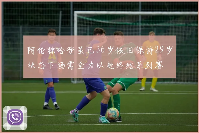 阿伦称哈登虽已36岁依旧保持29岁状态下场需全力以赴终结系列赛