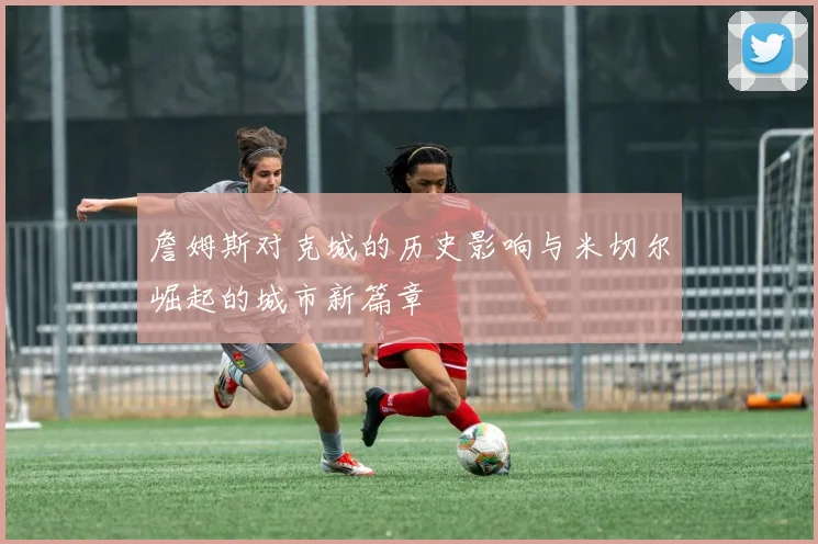 詹姆斯对克城的历史影响与米切尔崛起的城市新篇章