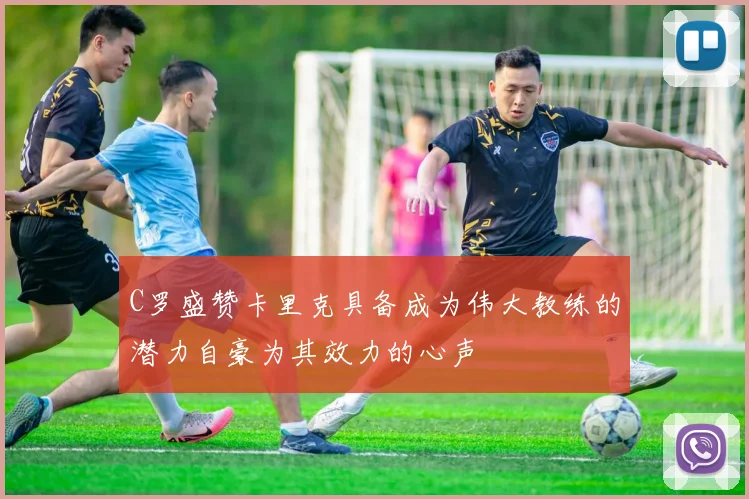 C罗盛赞卡里克具备成为伟大教练的潜力自豪为其效力的心声