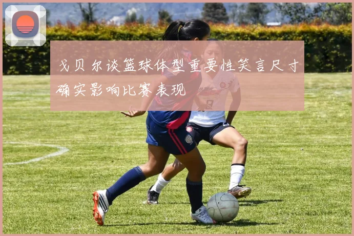 戈贝尔谈篮球体型重要性笑言尺寸确实影响比赛表现