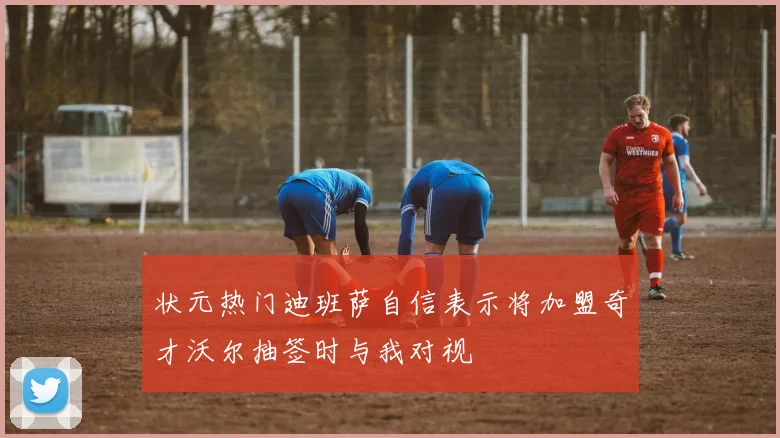 状元热门迪班萨自信表示将加盟奇才沃尔抽签时与我对视