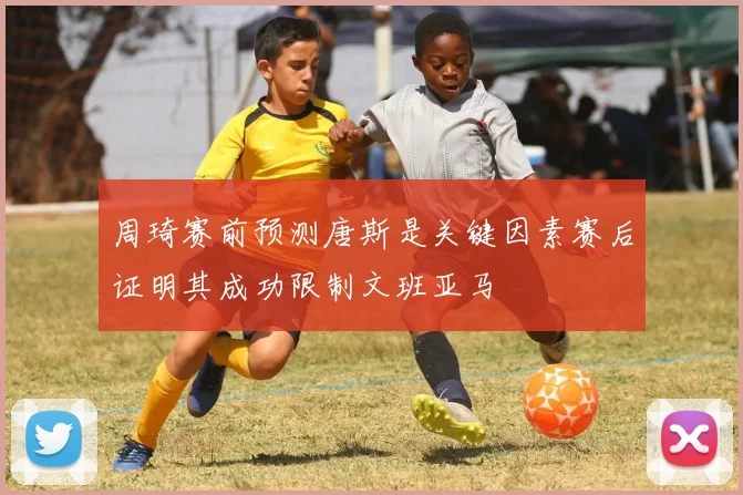 周琦赛前预测唐斯是关键因素赛后证明其成功限制文班亚马
