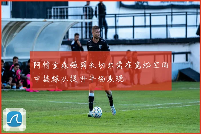 阿特金森强调米切尔需在宽松空间中接球以提升半场表现