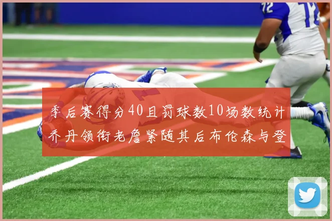季后赛得分40且罚球数10场数统计乔丹领衔老詹紧随其后布伦森与登库并肩奋战