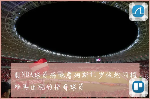 前NBA球员感慨詹姆斯41岁依然闪耀难再出现的传奇球员