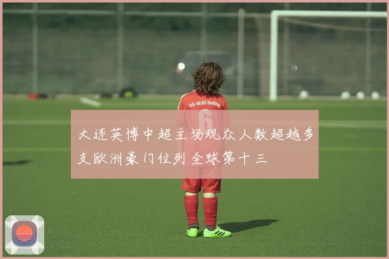 大连英博中超主场观众人数超越多支欧洲豪门位列全球第十三