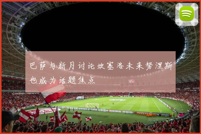 巴萨与新月讨论坎塞洛未来努涅斯也成为话题焦点