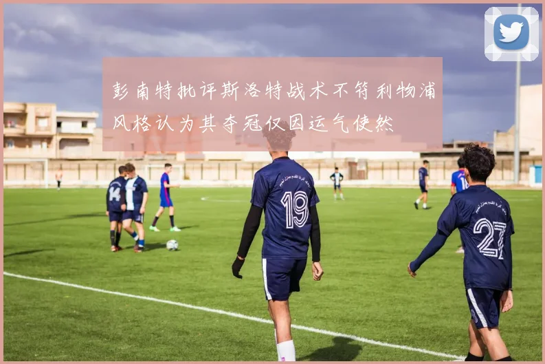 彭南特批评斯洛特战术不符利物浦风格认为其夺冠仅因运气使然