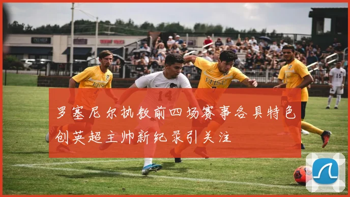 罗塞尼尔执教前四场赛事各具特色创英超主帅新纪录引关注