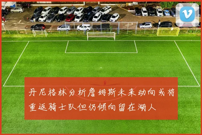 丹尼格林分析詹姆斯未来动向或将重返骑士队但仍倾向留在湖人
