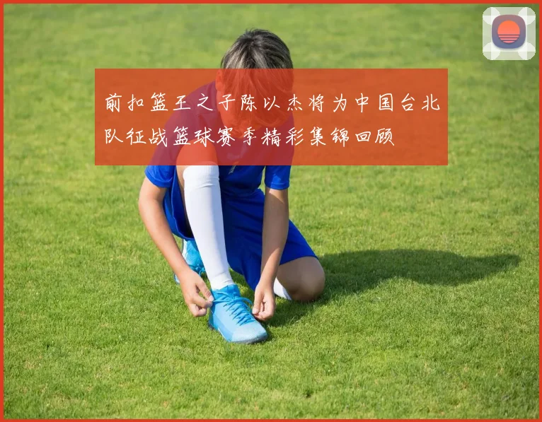 前扣篮王之子陈以杰将为中国台北队征战篮球赛季精彩集锦回顾