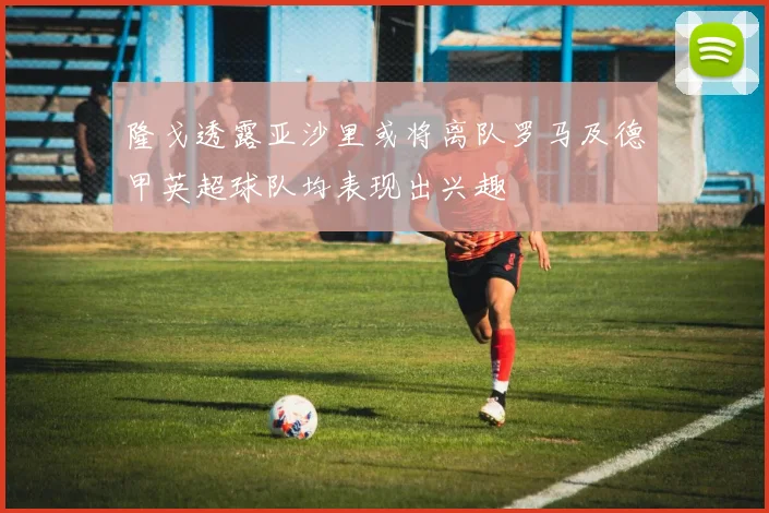 隆戈透露亚沙里或将离队罗马及德甲英超球队均表现出兴趣