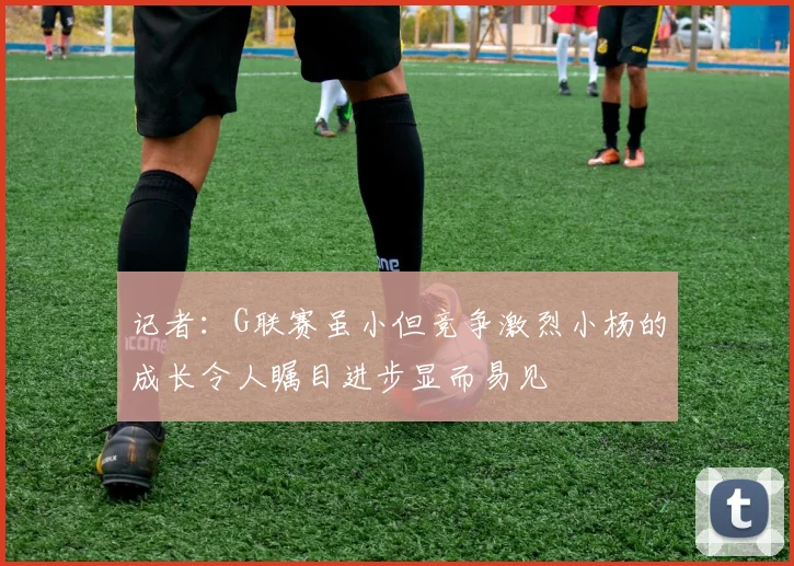 记者：G联赛虽小但竞争激烈小杨的成长令人瞩目进步显而易见